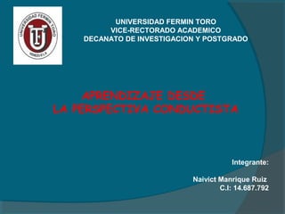 UNIVERSIDAD FERMIN TORO
VICE-RECTORADO ACADEMICO
DECANATO DE INVESTIGACION Y POSTGRADO

APRENDIZAJE DESDE
LA PERSPECTIVA CONDUCTISTA

Integrante:
Naivict Manrique Ruiz
C.I: 14.687.792

 