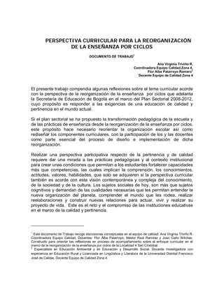 PERSPECTIVA CURRICULAR PARA LA REORGANIZACIÓN
                 DE LA ENSEÑANZA POR CICLOS
                                                                    1
                                       DOCUMENTO DE TRABAJO

                                                                                   Ana Virginia Triviño R.
                                                                     Coordinadora Equipo Calidad Zona 4.
                                                                                                         2
                                                                             Flor Alba Patarroyo Romero
                                                                       Docente Equipo de Calidad Zona 4



El presente trabajo compendia algunas reflexiones sobre el tema curricular acorde
con la perspectiva de la reorganización de la enseñanza por ciclos que adelanta
la Secretaría de Educación de Bogotá en el marco del Plan Sectorial 2008-2012,
cuyo propósito es responder a las exigencias de una educación de calidad y
pertinencia en el mundo actual.

Si el plan sectorial se ha propuesto la transformación pedagógica de la escuela y
de las prácticas de enseñanza desde la reorganización de la enseñanza por ciclos,
este propósito hace necesario reorientar la organización escolar así como
rediseñar los componentes curriculares, con la participación de los y las docentes
como parte esencial del proceso de diseño e implementación de dicha
reorganización.

Realizar una perspectiva participativa respecto de la pertinencia y de calidad
requiere dar una mirada a las prácticas pedagógicas y al contexto institucional
para crear unas condiciones que permitan a los estudiantes fortalecer capacidades
más que competencias, las cuales implican la comprensión, los conocimientos,
actitudes, valores, habilidades, que solo se adquieren si la perspectiva curricular
también es acorde con esta visión contemporánea y compleja del conocimiento,
de la sociedad y de la cultura. Los sujetos sociales de hoy, son más que sujetos
cognitivos y demandan de las cualidades necesarias que les permitan entender la
nueva organización del planeta, comprender el mundo que les rodea, realizar
reelaboraciones y construir nuevas relaciones para actuar, vivir y realizar su
proyecto de vida. Este es el reto y el compromiso de las instituciones educativas
en el marco de la calidad y pertinencia.



1
  Este documento de Trabajo recoge discusiones conceptuales en el equipo de calidad. Ana Virginia Triviño R.
Coordinadora Equipo Calidad. Docentes: Flor Alba Patarroyo, Néstor Raúl Ramírez y Joan Carlo Wilches.
Construido para orientar las reflexiones en proceso de acompañamiento sobre el enfoque curricular en el
marco de la reorganización de la enseñanza por ciclos de la Localidad 4 San Cristóbal.
2
  Especialista en Educación Ambiental y en Educación y Desarrollo Social. Docente Investigadora con
experiencia en Educación Rural y Licenciada en Lingüística y Literatura de la Universidad Distrital Francisco
José de Caldas. Docente Equipo de Calidad Zona 4.
 