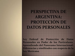 Perspectiva de Argentina: protección de datos personales Ley Federal de Protección de Datos Personales en Poder de los Particulares. Aprendiendo del Panorama Internacional: Diferencias y similitudes con respecto de la Ley Mexicana. 