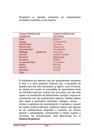 Pongamos un ejemplo, pensemos en características
asociadas a hombres y a las mujeres:
CARACTERÍSTICAS
HOMBRES
CARACTERÍSTICAS
MUJERES
Valor
Fuerza
Asertividad
Resolución
Operatividad
Virilidad (potencia
sexual)
Decisión
Iniciativa
Competitividad
Razón
Acción
Egoísmo
Vigor
Dulzura
Comprensión
Sumisión
Obediencia
Sensibilidad
Pasividad
Cuidado familiar
Maternidad
Belleza
Compasión
Bondad
Entrega
Piedad
Si analizamos los atributos que son generalmente imputados
a unos y a otros podemos observar que, a excepción de
aquellos que han sido subrayados (y alguno, como la fuerza,
es relativo por cuanto es susceptible de desarrollarse tanto
por hombres como por mujeres, por una parte y por otra está
sujeta a la constitución de determinados cuerpos), ninguno se
corresponde con una característica orgánica, física(la belleza
está sujeta a parámetros culturales), biológica, sexual, …
Incluso si aplicamos tal caracterización a hombres y mujeres
de nuestro entorno relacional, podremos deducir que algunas
de las características asignadas a hombres, de manera
general y estereotipada, corresponden a ciertas mujeres y
viceversa. Tal caracterización, está determinada por el
sistema de géneros
Perspectiva de género Página 4
 