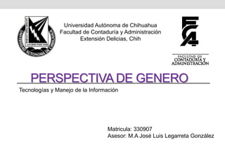 PERSPECTIVA DE GENERO
Universidad Autónoma de Chihuahua
Facultad de Contaduría y Administración
Extensión Delicias, Chih
Matricula: 330907
Asesor: M.A José Luis Legarreta González
Tecnologías y Manejo de la Información
 