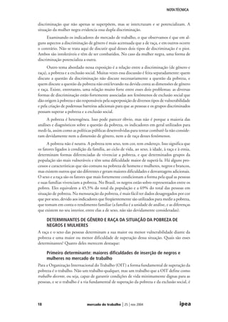 NOTA TÉCNICA

discriminação que não apenas se superpõem, mas se intercruzam e se potencializam. A
situação da mulher negra evidencia essa dupla discriminação.
Examinando os indicadores do mercado de trabalho, o que observamos é que em alguns aspectos a discriminação de gênero é mais acentuada que a de raça, e em outros ocorre
o contrário. Não se trata aqui de discutir qual desses dois tipos de discriminação é o pior.
Ambos são intoleráveis e têm de ser combatidos. No caso da mulher negra, uma forma de
discriminação potencializa a outra.
Outro tema abordado nessa exposição é a relação entre a discriminação (de gênero e
raça), a pobreza e a exclusão social. Muitas vezes essa discussão é feita separadamente: quem
discute a questão da discriminação não discute necessariamente a questão da pobreza, e
quem discute a questão da pobreza não está levando na devida conta as dimensões de gênero
e raça. Existe, entretanto, uma relação muito forte entre esses dois problemas: as diversas
formas de discriminação estão fortemente associadas aos fenômenos de exclusão social que
dão origem à pobreza e são responsáveis pela superposição de diversos tipos de vulnerabilidade
e pela criação de poderosas barreiras adicionais para que as pessoas e os grupos discriminados
possam superar a pobreza e a exclusão social.
A pobreza é heterogênea. Isso pode parecer óbvio, mas não é porque a maioria das
análises e diagnósticos sobre a questão da pobreza, os indicadores em geral utilizados para
medi-la, assim como as políticas públicas desenvolvidas para tentar combatê-la não consideram devidamente nem a dimensão de gênero, nem a de raça desses fenômenos.
A pobreza não é neutra. A pobreza tem sexo, tem cor, tem endereço. Isso significa que
os fatores ligados à condição da família, ao ciclo de vida, ao sexo, à idade, à raça e à etnia,
determinam formas diferenciadas de vivenciar a pobreza, e que determinados grupos da
população são mais vulneráveis e têm uma dificuldade maior de superá-la. Há alguns processos e características que são comuns na pobreza de homens e mulheres, negros e brancos,
mas existem outros que são diferentes e geram maiores dificuldades e desvantagens adicionais.
O sexo e a raça são os fatores que mais fortemente condicionam a forma pela qual as pessoas
e suas famílias vivenciam a pobreza. No Brasil, os negros estão sobre-representados entre os
pobres. Eles equivalem a 45,5% do total da população e a 69% do total das pessoas em
situação de pobreza. Na mensuração da pobreza, é mais fácil ter dados desagregados por cor
que por sexo, devido aos indicadores que freqüentemente são utilizados para medir a pobreza,
que tomam em conta o rendimento familiar (a família é a unidade de análise, e as diferenças
que existem no seu interior, entre elas a de sexo, não são devidamente consideradas).

DETERMINANTES DE GÊNERO E RAÇA DA SITUAÇÃO DA POBREZA DE
NEGROS E MULHERES
A raça e o sexo das pessoas determinam a sua maior ou menor vulnerabilidade diante da
pobreza e uma maior ou menor dificuldade de superação dessa situação. Quais são esses
determinantes? Quatro deles merecem destaque:
Primeiro determinante: maiores dificuldades de inserção de negros e
mulheres no mercado de trabalho
Para a Organização Internacional do Trabalho (OIT) a forma fundamental de superação da
pobreza é o trabalho. Não um trabalho qualquer, mas um trabalho que a OIT define como
trabalho decente, ou seja, capaz de garantir condições de vida minimamente dignas para as
pessoas, e se o trabalho é a via fundamental de superação da pobreza e da exclusão social, é

18

mercado de trabalho

| 25 | nov 2004

ipea

 