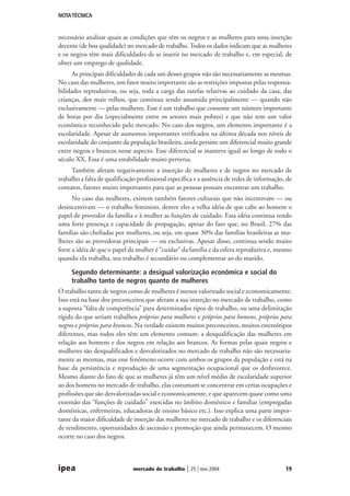 NOTA TÉCNICA

necessário analisar quais as condições que têm os negros e as mulheres para uma inserção
decente (de boa qualidade) no mercado de trabalho. Todos os dados indicam que as mulheres
e os negros têm mais dificuldades de se inserir no mercado de trabalho e, em especial, de
obter um emprego de qualidade.
As principais dificuldades de cada um desses grupos não são necessariamente as mesmas.
No caso das mulheres, um fator muito importante são as restrições impostas pelas responsabilidades reprodutivas, ou seja, toda a carga das tarefas relativas ao cuidado da casa, das
crianças, dos mais velhos, que continua sendo assumida principalmente — quando não
exclusivamente — pelas mulheres. Esse é um trabalho que consome um número importante
de horas por dia (especialmente entre os setores mais pobres) e que não tem um valor
econômico reconhecido pelo mercado. No caso dos negros, um elemento importante é a
escolaridade. Apesar de aumentos importantes verificados na última década nos níveis de
escolaridade do conjunto da população brasileira, ainda persiste um diferencial muito grande
entre negros e brancos nesse aspecto. Esse diferencial se manteve igual ao longo de todo o
século XX. Essa é uma estabilidade muito perversa.
Também afetam negativamente a inserção de mulheres e de negros no mercado de
trabalho a falta de qualificação profissional específica e a ausência de redes de informação, de
contatos, fatores muito importantes para que as pessoas possam encontrar um trabalho.
No caso das mulheres, existem também fatores culturais que não incentivam — ou
desincentivam — o trabalho feminino, dentre eles a velha idéia de que cabe ao homem o
papel de provedor da família e à mulher as funções de cuidado. Essa idéia continua tendo
uma forte presença e capacidade de propagação, apesar do fato que, no Brasil, 27% das
famílias são chefiadas por mulheres, ou seja, em quase 30% das famílias brasileiras as mulheres são as provedoras principais — ou exclusivas. Apesar disso, continua sendo muito
forte a idéia de que o papel da mulher é “cuidar” da família e da esfera reprodutiva e, mesmo
quando ela trabalha, seu trabalho é secundário ou complementar ao do marido.

Segundo determinante: a desigual valorização econômica e social do
trabalho tanto de negros quanto de mulheres
O trabalho tanto de negros como de mulheres é menos valorizado social e economicamente.
Isso está na base dos preconceitos que afetam a sua inserção no mercado de trabalho, como
a suposta “falta de competência” para determinados tipos de trabalho, ou uma delimitação
rígida do que seriam trabalhos próprios para mulheres e próprios para homens, próprios para
negros e próprios para brancos. Na verdade existem muitos preconceitos, muitos estereótipos
diferentes, mas todos eles têm um elemento comum: a desqualificação das mulheres em
relação aos homens e dos negros em relação aos brancos. As formas pelas quais negros e
mulheres são desqualificados e desvalorizados no mercado de trabalho não são necessariamente as mesmas, mas esse fenômeno ocorre com ambos os grupos da população e está na
base da persistência e reprodução de uma segmentação ocupacional que os desfavorece.
Mesmo diante do fato de que as mulheres já têm um nível médio de escolaridade superior
ao dos homens no mercado de trabalho, elas costumam se concentrar em certas ocupações e
profissões que são desvalorizadas social e economicamente, e que aparecem quase como uma
extensão das “funções de cuidado” exercidas no âmbito doméstico e familiar (empregadas
domésticas, enfermeiras, educadoras de ensino básico etc.). Isso explica uma parte importante da maior dificuldade de inserção das mulheres no mercado de trabalho e os diferenciais
de rendimento, oportunidades de ascensão e promoção que ainda permanecem. O mesmo
ocorre no caso dos negros.

ipea

mercado de trabalho

| 25 | nov 2004

19

 