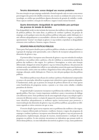 NOTA TÉCNICA

Terceiro determinante: acesso desigual aos recursos produtivos
Em uma situação em que emprego assalariado e formal responde cada vez mais a uma menor
percentagem dos postos de trabalho existentes, são cruciais as condições de acesso à terra, à
tecnologia, ao crédito que possibilitem alguma alternativa de geração de trabalho e renda.
Nesse aspecto também a situação de mulheres e negros é muito menos favorável.
Quarto determinante: desigualdade de oportunidades para participar
dos processo de tomada de decisões
Essa desigualdade incide na não-inclusão dos interesses das mulheres e dos negros nas agendas
de políticas públicas. Em razão disso, as políticas de combate à pobreza, de geração de
emprego, ou de qualquer outra área das políticas públicas (educação, saúde, habitação etc.)
não refletem adequadamente as necessidades e direitos de mulheres e negros, e as políticas
aparentemente “neutras” em relação ao gênero e à raça tendem a reproduzir as desigualdades
existentes entre mulheres e homens, negros e brancos.
DESAFIOS PARA AS POLÍTICAS PÚBLICAS
Nessa parte final quatro desafios para as políticas públicas voltadas ao combate à pobreza e
à geração de emprego serão apresentados, com o objetivo de incorporar adequadamente as
dimensões de gênero e raça.
O primeiro deles é incorporar uma dimensão de gênero e raça nos métodos de medição
da pobreza e nas análises sobre a pobreza, a fim de visibilizar as características próprias da
pobreza das mulheres e dos negros. Se a pobreza é heterogênea, se existe uma situação
diferenciada e desigual em termos de gênero e raça na vivência da pobreza e dos processos de
exclusão social, essa realidade deve refletir-se nos indicadores através dos quais esses fenômenos
são mensurados, assim como nas análises e diagnósticos feitos sobre pobreza, problemas de
emprego, educação, saúde, habitação etc. Outra vez, isso vale para qualquer área das políticas
públicas.
Para elaborar políticas mais eficazes de combate à pobreza é fundamental compreender
as causas a ela associadas, identificar os grupos mais vulneráveis e gerar respostas adequadas.
É fundamental, ainda, que as pessoas em situação de pobreza deixem de ser vistas apenas
como beneficiárias de programas sociais, e passem a ser vistas como cidadãs e cidadãos
portadores de direitos.
O segundo desafio é justamente incorporar os problemas das mulheres e dos negros na
agenda pública. Para isso, é muito importante estabelecer canais e mecanismos de diálogo
com diferentes atores. Esses problemas são de uma magnitude tal que a sua solução supõe o
concurso de diferentes atores e a criação de espaços de concertação social. Também é importante identificar adequadamente as melhores opções institucionais para promover a
transversalização das dimensões de gênero e raça nas políticas públicas, que podem ser diferentes segundo os vários contextos em que se atua.
O terceiro desafio é gerar novas respostas ante os problemas das mulheres e dos negros.
Rever o impacto diferenciado em homens e mulheres, brancos e negros dos programas de
emprego e combate à pobreza e incorporar uma dimensão de gênero e raça nos processos de
planejamento, implementação, alocação de recursos, monitoramento e avaliação de cada
programa ou política. Se não existirem mecanismos ou indicadores que possam medir os
efeitos dessas políticas, e se esses indicadores são sensíveis ao gênero e à raça, nunca poderemos

20

mercado de trabalho

| 25 | nov 2004

ipea

 