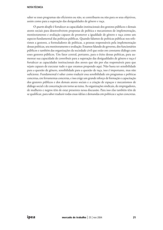 NOTA TÉCNICA

saber se esses programas são eficientes ou não, se contribuem ou não para os seus objetivos,
assim como para a superação das desigualdades de gênero e raça.
O quarto desafio é fortalecer as capacidades institucionais dos gestores públicos e demais
atores sociais para desenvolverem propostas de política e mecanismos de implementação,
monitoramento e avaliação capazes de promover a igualdade de gênero e raça como um
aspecto fundamental das políticas públicas. Quando falamos de políticas públicas nos referimos a gestores, a formuladores de políticas, a pessoas responsáveis pela implementação
dessas políticas, seu monitoramento e avaliação. Estamos falando do governo, dos funcionários
públicos e também das organizações da sociedade civil que estão em constante diálogo com
esses gestores públicos. Um fator central, portanto, para o êxito dessas políticas, para aumentar sua capacidade de contribuir para a superação das desigualdades de gênero e raça é
fortalecer as capacidades institucionais dos atores que são por elas responsáveis para que
sejam capazes de executar tudo o que estamos propondo aqui. Não basta ter sensibilidade
para a questão de gênero, sensibilidade para a questão de raça, isso é importante, mas não
suficiente. Fundamental é saber como traduzir essa sensibilidade em programas e políticas
concretas, em ferramentas concretas, e isso exige um grande esforço de formação e capacitação
dos gestores públicos e dos demais atores sociais e a criação de espaços e mecanismos de
diálogo social e de concertação em torno ao tema. As organizações sindicais, de empregadores,
de mulheres e negros têm de estar presentes nessa discussão. Para isso elas também têm de
se qualificar, para saber traduzir todas essas idéias e demandas em políticas e ações concretas.

ipea

mercado de trabalho

| 25 | nov 2004

21

 