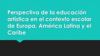 Perspectiva de la educación
artística en el contexto escolar
de Europa, América Latina y el
Caribe
 