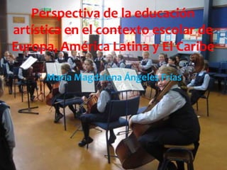 Perspectiva de la educación 
artística en el contexto escolar de 
Europa, América Latina y El Caribe 
María Magdalena Ángeles Frías 
 