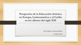 Perspectiva de la Educación Artística 
en Europa, Latinoamérica y el Caribe 
en los albores del siglo XXI 
Prof. Julián Contreras Robles 
Octubre 2014 
 