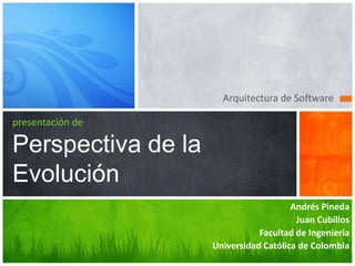 Arquitectura de Software

presentación de

Perspectiva de la
Evolución
                                       Andrés Pineda
                                        Juan Cubillos
                               Facultad de Ingeniería
                    Universidad Católica de Colombia
 