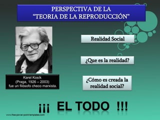 PERSPECTIVA DE LA
“TEORIA DE LA REPRODUCCIÓN”

Realidad Social

¿Que es la realidad?
Karel Kosík
(Praga, 1926 – 2003)
fue un filósofo checo marxista.

¿Cómo es creada la
realidad social?

 