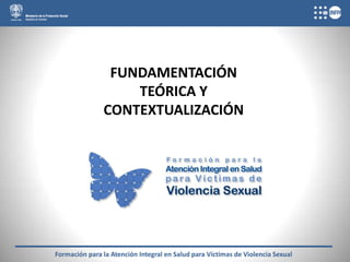 FUNDAMENTACIÓN
                   TEÓRICA Y
               CONTEXTUALIZACIÓN




Formación para la Atención Integral en Salud para Víctimas de Violencia Sexual
 