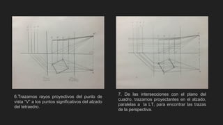 6.Trazamos rayos proyectivos del punto de
vista “V” a los puntos significativos del alzado
del tetraedro.
7. De las intersecciones con el plano del
cuadro, trazamos proyectantes en el alzado,
paralelas a la LT, para encontrar las trazas
de la perspectiva.
 