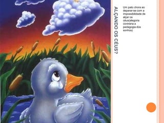 ALÇANDO
OS
CÉUS?
Um pato chora ao
deparar-se com a
impossibilidade de
alçar os
céus(alegoria
contrária a
pedagogia dos
sonhos)
 