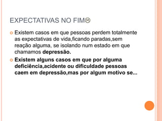 EXPECTATIVAS NO FIM
 Existem casos em que pessoas perdem totalmente
as expectativas de vida,ficando paradas,sem
reação alguma, se isolando num estado em que
chamamos depressão.
 Existem alguns casos em que por alguma
deficiência,acidente ou dificuldade pessoas
caem em depressão,mas por algum motivo se...
 