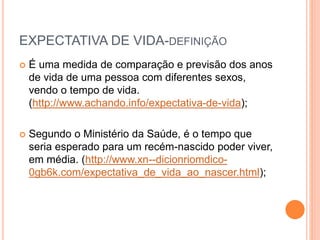 EXPECTATIVA DE VIDA-DEFINIÇÃO
 É uma medida de comparação e previsão dos anos
de vida de uma pessoa com diferentes sexos,
vendo o tempo de vida.
(http://www.achando.info/expectativa-de-vida);
 Segundo o Ministério da Saúde, é o tempo que
seria esperado para um recém-nascido poder viver,
em média. (http://www.xn--dicionriomdico-
0gb6k.com/expectativa_de_vida_ao_nascer.html);
 