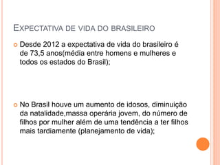 EXPECTATIVA DE VIDA DO BRASILEIRO
 Desde 2012 a expectativa de vida do brasileiro é
de 73,5 anos(média entre homens e mulheres e
todos os estados do Brasil);
 No Brasil houve um aumento de idosos, diminuição
da natalidade,massa operária jovem, do número de
filhos por mulher além de uma tendência a ter filhos
mais tardiamente (planejamento de vida);
 