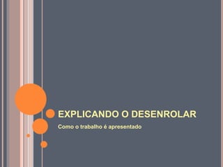 EXPLICANDO O DESENROLAR
Como o trabalho é apresentado
 