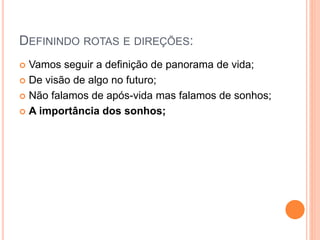 DEFININDO ROTAS E DIREÇÕES:
 Vamos seguir a definição de panorama de vida;
 De visão de algo no futuro;
 Não falamos de após-vida mas falamos de sonhos;
 A importância dos sonhos;
 