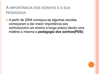 A IMPORTÂNCIA DOS SONHOS E A SUA
PEDAGOGIA
 A partir de 2004 começou-se algumas escolas
começaram a dar maior importância aos
sonhos(como um ensino a longo prazo) dando uma
matéria a mesma a pedagogia dos sonhos(PDS);
 