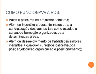 COMO FUNCIONAVA A PDS:
 Aulas e palestras de empreendedorismo;
 Além de incentivo a busca de meios para a
concretização dos sonhos tais como escolas e
cursos de formação organizados para
determinadas áreas;
 Além de desenvolvimento de habilidades simples
inerentes a qualquer curso(boa caligrafia,boa
posição,elocução,organização e posicionamento);
 