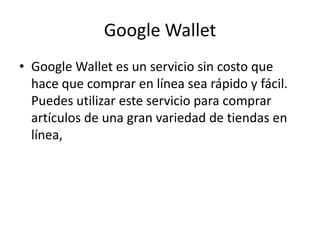 Google Wallet
• Google Wallet es un servicio sin costo que
hace que comprar en línea sea rápido y fácil.
Puedes utilizar este servicio para comprar
artículos de una gran variedad de tiendas en
línea,
 