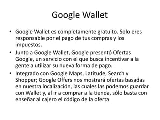 Google Wallet
• Google Wallet es completamente gratuito. Solo eres
responsable por el pago de tus compras y los
impuestos.
• Junto a Google Wallet, Google presentó Ofertas
Google, un servicio con el que busca incentivar a la
gente a utilizar su nueva forma de pago.
• Integrado con Google Maps, Latitude, Search y
Shopper; Google Offers nos mostrará ofertas basadas
en nuestra localización, las cuales las podemos guardar
con Wallet y, al ir a comprar a la tienda, sólo basta con
enseñar al cajero el código de la oferta
 