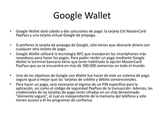 Google Wallet
• Google Wallet dará cabida a dos soluciones de pago: la tarjeta Citi MasterCard
PayPass y una tarjeta virtual Google de prepago.
• Si prefieres la tarjeta de prepago de Google, sólo tienes que abonarle dinero con
cualquier otra tarjeta de pago.
• Google Wallet utilizará la tecnología NFC que incorporan los smartphones más
novedosos para hacer los pagos. Para poder recibir un pago mediante Google
Wallet la terminal bancaria tiene que tener habilitada la opción MasterCard
PayPass que ya se encuentra en más de 300.000 comercios en todo el mundo.
• Uno de los objetivos de Google con Wallet fue hacer de éste un sistema de pago
seguro igual o mejor que las tarjetas de crédito y débito convencionales.
• Para hacer un pago, será necesario el ingreso de un PIN específico para la
aplicación, así como el código de seguridad PayPass de la transacción. Además, las
credenciales de las tarjetas de pago serán cifradas en un chip denominado
“elemento seguro”, el cual es independiente de la memoria del teléfono y sólo
tienen acceso a él los programas de confianza.
 