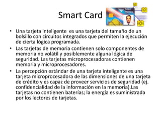 Smart Card
• Una tarjeta inteligente es una tarjeta del tamaño de un
bolsillo con circuitos integrados que permiten la ejecución
de cierta lógica programada.
• Las tarjetas de memoria contienen solo componentes de
memoria no volátil y posiblemente alguna lógica de
seguridad. Las tarjetas microprocesadoras contienen
memoria y microprocesadores.
• La percepción estándar de una tarjeta inteligente es una
tarjeta microprocesadora de las dimensiones de una tarjeta
de crédito y es capaz de proveer servicios de seguridad (ej.
confidencialidad de la información en la memoria).Las
tarjetas no contienen baterías; la energía es suministrada
por los lectores de tarjetas.
 