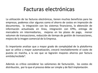 Facturas electrónicas
La utilización de las facturas electrónicas, tienen muchos beneficios para las
empresas, podemos citar algunos como el ahorro de costos en impresión de
documentos, la integración con los sistemas financieros, la obtención de
información actualizada en línea, integración con EPRs, entrega de
mercadería sin intermediarios, mejoras en los plazos de pago, menor
volumen de transacciones, reducción de tiempo de gestión de transacciones,
mejora de la imagen comercial de la Empresa.
Es importante analizar que a mayor grado de complejidad de la plataforma
que se utilice y mayor automatización, crecerá inevitablemente el costo de
puesta en marcha, a la vez que se lograrán mayores ahorros por factura
emitida/recibida”.
Además es crítico considerar los volúmenes de facturación, los costos de
distribución, por lo que el proceso debe ser simple y de fácil implantación.
 