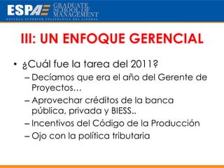III: UN ENFOQUE GERENCIAL
• ¿Cuál fue la tarea del 2011?
  – Decíamos que era el año del Gerente de
    Proyectos…
  – Aprovechar créditos de la banca
    pública, privada y BIESS..
  – Incentivos del Código de la Producción
  – Ojo con la política tributaria
 