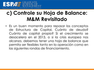 c) Controle su Hoja de Balance:
        M&M Revisitado
• Es un buen momento para repasar los conceptos
  de Estructura de Capital. Cuánto de deuda?
  Cuánto de capital propio? Si el crecimiento se
  desacelera en el 2013, o si la crisis europea nos
  alcanza, debemos tener una hoja de balance que
  permita ser flexibles tanto en la operación como en
  las siguientes rondas de financiamiento.
 