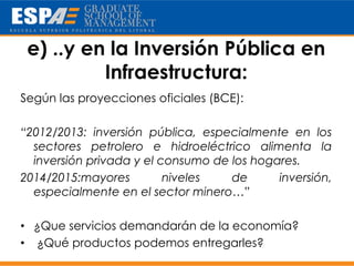 e) ..y en la Inversión Pública en
          Infraestructura:
Según las proyecciones oficiales (BCE):

“2012/2013: inversión pública, especialmente en los
  sectores petrolero e hidroeléctrico alimenta la
  inversión privada y el consumo de los hogares.
2014/2015:mayores         niveles   de      inversión,
  especialmente en el sector minero…”

• ¿Que servicios demandarán de la economía?
• ¿Qué productos podemos entregarles?
 