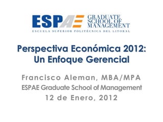 Perspectiva Económica 2012:
    Un Enfoque Gerencial
Francisco Aleman, MBA/MPA
ESPAE Graduate School of Management
      12 de Enero, 2012
 