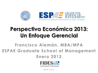 Perspectiva Económica 2013:
       Un Enfoque Gerencial
     Francisco Alemán, MBA/MPA
ESPAE Graduate School of Management
              Enero 2013


               ESPAE - ESPOL
 