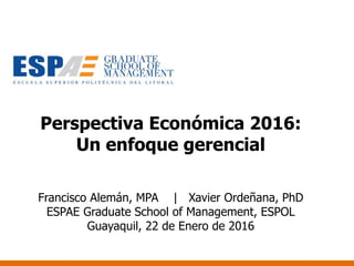 Perspectiva Económica 2016:
Un enfoque gerencial
Francisco Alemán, MPA | Xavier Ordeñana, PhD
ESPAE Graduate School of Management, ESPOL
Guayaquil, 22 de Enero de 2016
 