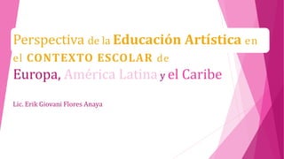 Perspectiva de la Educación Artística en 
el CONTEXTO ESCOLAR de 
Europa, América Latina y el Caribe 
Lic. Erik Giovani Flores Anaya 
 