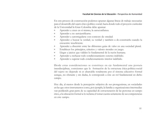 10
Facultad de Ciencias de la Educación - Perspectiva de Humanidad
En este proceso de construcción podemos apuntar algunas líneas de trabajo necesarias
para el desarrollo del sujeto ético-político-social, hacia donde todo el proyecto curricular
de la Universidad la Gran Colombia debe apuntar:
• Aprender a creer en sí mismo, la autoconfianza.
• Aprender a no autojustificarse.
• Aprender a autorregularse con contexto de otredad.
• Aprender a buscar la verdad, su verdad y también a de-construirla cuando la
encuentre insuficiente.
• Aprender a discernir entre las diferentes guías de valor en una sociedad plural.
• Establecer los principios, criterios y valores morales en juego.
• Llegar a juicios que validen lo fundamental de la razón humana.
• Aprender a rechazar todo condicionamiento externo indebido.
• Aprender a superar todo condicionamiento interior indebido.
Desde estas consideraciones se constituye en eje fundamental una postura
interdisciplinar, conscientes que la formación de la estructura ética-política-social
del sujeto no depende ni es abarcable totalmente por el sistema educativo formal
aunque, no obstante y sin dudas, le corresponde a éste un rol fundamental en dicho
campo.
Hoy día, al menos desde la percepción subjetiva de sus protagonistas, en sociedades
en las que otros instrumentos como, por ejemplo, la familia u organizaciones intermedias
van perdiendo gran parte de su capacidad de estructuración de las personas en campo
ético, a la educación formal se le reclama el tomar cuenta seriamente de sus competencias
en este campo.
 