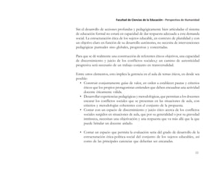11
Facultad de Ciencias de la Educación - Perspectiva de Humanidad
Sin el desarrollo de acciones profundas y pedagógicamente bien articuladas el sistema
de educación formal no estará en capacidad de dar respuesta adecuada a esta demanda
social. La estructuración ética de los sujetos educable, en contexto de pluralidad y con
un objetivo claro en función de su desarrollo autónomo, no necesita de intervenciones
pedagógicas puntuales sino globales, progresivas y concertadas.
Para que se dé realmente una construcción de referentes éticos objetivos, una capacidad
de discernimiento y juicio de los conflictos sociales,y un camino de autenticidad
progresiva será necesario de un trabajo conjunto en transversalidad.
Entre otros elementos, esto implica la gerencia en el aula de temas éticos, en desde sea
posible:
• Construir conjuntamente guías de valor, en orden a establecer pautas y criterios
éticos que los propios protagonistas entienden que deben encuadrar una actividad
docente éticamente válida.
• Desarrollar experiencias pedagógicas y metodológicas, que permitan a los docentes
encarar los conflictos sociales que se presentan en las situaciones de aula, con
criterios y metodologías coherentes con el conjunto de la propuesta.
• Contar con un espacio de discernimiento y juicio ético acerca de los conflictos
sociales surgidos en situaciones de aula, que por su generalidad o por su gravedad
intrínseca, necesitan una objetivación y una respuesta que va más allá que la que
puede brindar un docente aislado.
• Contar un espacio que permita la evaluación seria del grado de desarrollo de la
estructuración ética-política-social del conjunto de los sujetos educables, así
como de las principales carencias que deberían ser encaradas.
 