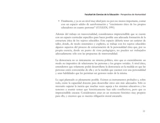 12
Facultad de Ciencias de la Educación - Perspectiva de Humanidad
• Finalmente, y ya en un nivel muy ideal pero no por eso menos importante, contar
con un espacio adulto de autoformación y “crecimiento ético de los propios
educadores en cuanto personas” (CULLEN, 1991)
Además del trabajo en transversalidad, consideramos imprescindible que se cuente
con un espacio curricular específico para hacer posible una adecuada formación de la
estructura ética de los sujetos educables. Este espacio debería tener un carácter de
taller, donde, de modo sistemático y explícito, se trabaje con los sujetos educables
algunos aspectos del proceso de estructuración de la personalidad ética que, por su
propia esencia, desde un punto de vista pedagógico, no pueden ser trabajados
adecuadamente sólo con las propuestas de transversalidad.
La democracia no es únicamente un sistema político, sino que es esencialmente un
modo no impositivo de relacionarse las personas y los grupos sociales. A nivel ético,
entendemos que solamente podrá desarrollarse la democracia en la medida en que las
personas estén convencidas de ella y en la medida que cuenten con una personalidad
y unas habilidades que les permitan ser gestores reales de la misma.
Lo aquí planteado es plenamente posible. Existen ya instrumentos probados y, sobre
todo, existe la capacidad docente para desarrollar otros aún más adecuados. Sólo es
necesario superar la inercia que muchas veces aqueja a los sistemas educativos y los
temores a asumir temas que históricamente han sido conflictivos, pero que es
imprescindible encarar. Consideramos estar en un momento histórico muy propicio
para ello, y creemos que es nuestra obligación moral encararlo.
 