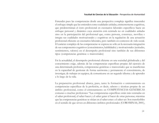 14
Facultad de Ciencias de la Educación - Perspectiva de Humanidad
Entender pues las competencias desde una perspectiva compleja significa trascender
el enfoque simple que las entienden como cualidades aisladas, eminentemente cognitivas,
que predeterminan el éxito profesional en escenarios laborales específicos hacia un
enfoque personal y dinámico cuya atención está centrada no en cualidades aisladas
sino en la participación del profesional que, como persona, construye, moviliza e
integra sus cualidades motivacionales y cognitivas en la regulación de una actuación
profesional eficiente en escenarios laborales, pero también en contextos de vida social.
El carácter complejo de las competencias se expresa no sólo en la necesaria integración
de sus componentes cognitivos (conocimientos, habilidades) y motivacionales (actitudes,
sentimientos, valores) en el desempeño profesional sino también de sus diferentes
tipos (competencias genéricas o transversales)
En la actualidad, el desempeño profesional eficiente en una sociedad globalizada y del
conocimiento exige, además de las competencias específicas propias del ejercicio de
una determinada profesión, competencias genéricas o transversales que se manifiestan
en la capacidad de gestionar de forma autónoma y permanente el conocimiento, de
investigar, de trabajar en equipos, de comunicarse en un segundo idioma y de aprender
a lo largo de la vida.
La preparación profesional abarca, pues, tanto la formación o entrenamiento en
competencias específicas de la profesión, es decir, saberes y técnicas propias de un
ámbito profesional, como el entrenamiento en COMPETENCIAS GENÉRICAS
comunes a muchas profesiones “Las competencias específicas están más centradas en
el saber profesional, el saber hacer y el saber guiar el hacer de otras personas; mientras
que las competencias genéricas se sitúan en el saber estar y el saber ser. Son transferibles
en el sentido de que sirven en diferentes ámbitos profesionales (COROMINAS, 2001),
 