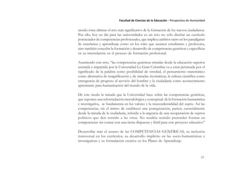 15
Facultad de Ciencias de la Educación - Perspectiva de Humanidad
siendo éstas últimas el reto más significativo de la formación de los nuevos ciudadanos.
Por ello, hoy en día para las universidades es un reto no sólo diseñar un currículo
potenciador de competencias profesionales, que implica cambios tanto en los paradigmas
de enseñanza y aprendizaje como en los roles que asumen estudiantes y profesores,
sino también concebir la formación y desarrollo de competencias genéricas y específicas
en su interrelación en el proceso de formación profesional.
Asumiendo este reto, “las competencias genéricas miradas desde la educación superior
asumida e impartida por la Universidad La Gran Colombia va a estar permeada por el
significado de la palabra como posibilidad de otredad, el pensamiento matemático
como alternativa de resignificación y de miradas rizomáticas, la cultura científica como
emergencia de progreso al servicio del hombre y la ciudadanía como acontecimiento
apremiante para humanización del mundo de la vida.
De este modo la mirada que la Universidad hace sobre las competencias genéricas,
que suponen una reformulación metodológica y conceptual de la formación humanística
e investigativa, se fundamenta en los valores y la trascendentalidad del sujeto. Así las
competencias, sin el ánimo de establecer una jerarquización, parten, esencialmente
desde la mirada de la ciudadanía, referida a la urgencia de una recuperación de sujetos
políticos que den sentido a las otras. No tendría sentido pretender formar en
competencias sin contar con una tierra dispuesta y fértil para este proyecto educativo”
Desarrollar más el asunto de las COMPETENCIAS GENÉRICAS, su inclusión
transversal en los currículos, su desarrollo implícito en las socio-humanísticas e
investigativas y su formulación creativa en los Planes de Aprendizaje.
 