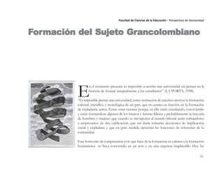 16
Facultad de Ciencias de la Educación - Perspectiva de Humanidad
E
n el momento presente es imposible concebir una universidad sin pensar en la
función de formar integralmente a los estudiantes” (LA PORTA, 1998).
“Es imposible pensar una universidad, como institución de máximo nivel en la formación
cultural, científica y tecnológica de un país, que no asuma su función en la formación
de ciudadanía activa. Entre otras razones porque en ella están estudiando, conviviendo
y están formándose algunos de los futuros y futuras líderes y probablemente la mayoría
de hombres y mujeres que cuando se incorporen al mundo laboral serán trabajadores
y empresarios de alta calificación, que sin duda tomarán decisiones de implicación
social y ciudadana y que en gran medida ejercerán las funciones de referentes de la
comunidad.
Este horizonte de comprensión es lo que hace de la formación en valores o la formación
humanística se haya convertido en un reto y en una urgencia inaplazable. Hoy las
FFFFFororororormación del Sujeto Grmación del Sujeto Grmación del Sujeto Grmación del Sujeto Grmación del Sujeto Grancolombianoancolombianoancolombianoancolombianoancolombiano
 