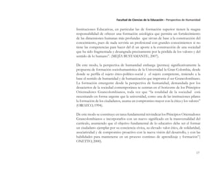 17
Facultad de Ciencias de la Educación - Perspectiva de Humanidad
Instituciones Educativas, en particular las de formación superior tienen la magna
responsabilidad de ofrecer una formación axiológica que permita un fortalecimiento
de las dimensiones humanas más profundas que sirvan de base a la construcción del
conocimiento, pues de nada serviría un profesional con grandes conocimientos si no
tiene las competencias para hacer del él un aporte a la construcción de una sociedad
que ha sido fragmentada y desangrada precisamente por la pérdida de los valores y del
sentido de lo humano”. (MEJÍA BUSTAMANTE, 2007).
De este modo, la perspectiva de humanidad embarga (permea) significativamente la
propuesta de formación sociohumanística de la Universidad la Gran Colombia, desde
donde se perfila el sujeto ético-político-social y el sujeto competente, teniendo a la
base el sentido de humanidad y de humanización que impronta el ser Grancolombiano.
La formación emergente desde la perspectiva de humanidad, demandada por los
desaciertos de la sociedad contemporánea se centran en el horizonte de los Principios
Orientadores Grancolombianos, toda vez que “la totalidad de la sociedad está
necesitando en forma urgente que la universidad, como una de las instituciones pilares
la formación de los ciudadanos, asuma un compromiso mayor con la ética y los valores”
(OROZCO, 1994).
De este modo se constituye en tarea fundamental reivindicar los Principios Orientadores
Grancolombianos e incorporarlos con un nuevo significado en la transversalidad del
currículo, asumiendo que el objetivo fundamental de lo educativo debe ser el formar
un ciudadano ejemplar por su conciencia cívica, su elevado valor ético, de solidaridad,
asociatividad y de compromiso proactivo con la nueva visión del desarrollo, y con las
habilidades para mantenerse en un proceso continuo de aprendizaje y formación”(
ONETTO, 2000).
 