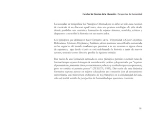 18
Facultad de Ciencias de la Educación - Perspectiva de Humanidad
La necesidad de resignificar los Principios Orientadores no debe ser sólo una cuestión
de currículo ni un discurso epidérmico, sino una postura axiológica de vida desde
donde posibilite una auténtica formación de sujetos abiertos, sensibles, críticos y
dispuestos a reescribir la historia con un nuevo ardor.
Los principios que delinean el hacer formativo de la Universidad la Gran Colombia:
Bolivariano, Cristiano, Hispánico y Solidario, deben connotar una reflexión enmarcada
en las urgencias del mundo moderno que permitan a su vez avanzar en signos claros
de esperanza, que desde el aula se está redefiniendo la historia a partir de nuevos
actores, teniendo como directriz posible la siguiente mirada:
Dar razón de una formación centrada en estos principios permite construir rutas de
formación que superen la imagen de una educación estática y dogmatizada que “reprime
el pensamiento, transmite datos, conocimientos, saberes y resultados que otros pensaron,
pero no enseña ni permite pensar” (ZULETA, 1995). Dar razón de esta dinámica
formativa supone pensar en sujetos educadores en comunión con el pensamiento
universitario, que transversen el discurso de los principios en la cotidianidad del aula,
sólo así tendrá sentido la perspectiva de humanidad que queremos construir.
 