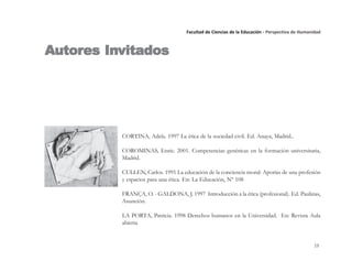 19
Facultad de Ciencias de la Educación - Perspectiva de Humanidad
CORTINA, Adela. 1997 La ética de la sociedad civil. Ed. Anaya, Madrid..
COROMINAS, Enric. 2001. Competencias genéricas en la formación universitaria,
Madrid.
CULLEN, Carlos. 1991 La educación de la conciencia moral: Aporías de una profesión
y espacios para una ética. En: La Educación, Nº 108
FRANÇA, O. - GALDONA, J. 1997 Introducción a la ética (profesional). Ed. Paulinas,
Asunción.
LA PORTA, Patricia. 1998 Derechos humanos en la Universidad. En: Revista Aula
abierta
AAAAAutorutorutorutorutores Ines Ines Ines Ines Invitadosvitadosvitadosvitadosvitados
 