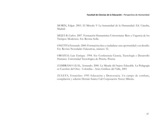 20
Facultad de Ciencias de la Educación - Perspectiva de Humanidad
MORIN, Edgar. 2003. El Método V La humanidad de la Humanidad. Ed. Cátedra,
Madrid.
MEJIÁ B. Carlos. 2007. Formación Humanística Universitaria: Reto y Urgencia de los
Tiempos Modernos. En: Revista Sofía.
ONETTO, Fernando. 2000. Formación ética y ciudadana: una oportunidad y un desafío.
En: Revista Novedades Educativas, número 52.
OROZCO, Luis Enrique. 1994. En: Conferencia Ciencia, Tecnología y Desarrollo
Humano. Universidad Tecnológica de Pereira. Pereira
ZAMBRANO LEAL, Armando. 2000. La Mirada del Sujeto Educable. La Pedagogía
es Cuestión del Otro. Colombia : Artes Gráficas del Valle, 2001
ZULETA, Estanislao: 1995 Educación y Democracia. Un campo de combate,
compilación y edición Hernán Suárez Cali Corporación Tercer Milenio.
 