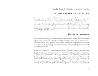 3
Facultad de Ciencias de la Educación - Perspectiva de Humanidad
LA EDUCACIÓN COMO UN ACTO DE AMOR
Educar es un acto de generosidad, de dar, es un acto de amor hacia el otro y con el
otro, es humanizar en tanto se comparten valores para poder ser. Es promover al otro
a ser él mismo con una inmensa dosis de entrega y pasión. Así, la educación en
perspectiva de humanidad se fundamenta en el sentido de otredad, una total entrega
que permita impactar la vida del otro-con-nosotros, mediados por “la ternura y la
lengua que nos una, que nos acerque y que nos permita romper con la heterogeneidad
mentida” (ZAMBRANO, 2000)
EDUCAR EN LA LIBERTAD
Educar en la libertad y para libertad supone pensar en las razones que han atado el
espíritu de la humanidad. Tener claro qué ha apocado el deseo más profundo de ser y
desde allí avanzar hacia aperturas de razones y paradigmas que permitan hacer desde
los escenarios educativos un proyecto de humanidad centrado en la libertad compartida
y con responsabilidad.
Tenemos que ser capaces de llevar a los estudiantes al terreno dialógico, de la reflexión,
del planteamiento, de la argumentación y sustentación de lo que se piensa y de lo que
se acepta, de lo que se critica y de lo que se rechaza, de la valoración, de la toma de
decisiones para poder ser y hacer lo que compete como sujetos involucrados en la
formación-humanización; una inmensa oportunidad para que se hagan conscientes de
sus reales intereses, en comunión con el interés colectivo, es interesarlos sin
chantajearlos, sin ofrecerles prebendas; el único premio o recompensa a obtener es la
 