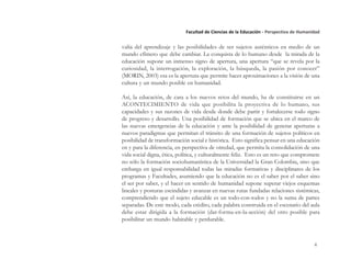 4
Facultad de Ciencias de la Educación - Perspectiva de Humanidad
valía del aprendizaje y las posibilidades de ser sujetos auténticos en medio de un
mundo efímero que debe cambiar. La conquista de lo humano desde la mirada de la
educación supone un inmenso signo de apertura, una apertura “que se revela por la
curiosidad, la interrogación, la exploración, la búsqueda, la pasión por conocer”
(MORIN, 2003) esa es la apertura que permite hacer aproximaciones a la visión de una
cultura y un mundo posible en humanidad.
Así, la educación, de cara a los nuevos retos del mundo, ha de constituirse en un
ACONTECIMIENTO de vida que posibilita la proyectiva de lo humano, sus
capacidades y sus razones de vida desde donde debe partir y fortalecerse todo signo
de progreso y desarrollo. Una posibilidad de formación que se ubica en el marco de
las nuevas emergencias de la educación y ante la posibilidad de generar aperturas a
nuevos paradigmas que permitan el tránsito de una formación de sujetos políticos en
posibilidad de transformación social e histórica. Esto significa pensar en una educación
en y para la diferencia, en perspectiva de otredad, que permita la consolidación de una
vida social digna, ética, política, y culturalmente feliz. Esto es un reto que compromete
no sólo la formación sociohumanística de la Universidad la Gran Colombia, sino que
embarga en igual responsabilidad todas las miradas formativas y disciplinares de los
programas y Facultades, asumiendo que la educación no es el saber por el saber sino
el ser por saber, y el hacer en sentido de humanidad supone superar viejos esquemas
lineales y posturas escindidas y avanzar en nuevas rutas fundadas relaciones sistémicas,
comprendiendo que el sujeto educable es un todo-con-todos y no la suma de partes
separadas. De este modo, cada crédito, cada palabra construida en el escenario del aula
debe estar dirigida a la formación (dar-forma-en-la-acción) del otro posible para
posibilitar un mundo habitable y perdurable.
 
