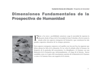 5
Facultad de Ciencias de la Educación - Perspectiva de Humanidad
F
rente a los retos y posibilidades anteriores surge la necesidad de repensar la
educación desde el hacer de la Universidad la Gran Colombia a fin de centrar la
mirada sobre tres aspectos emergentes de formación y que constituyen las más
grandes exigencias educativas de los tiempos presentes.
Estos aspectos emergentes expuestos en la gráfica son, hoy por hoy, las urgencias que
deben jalonar los hilos de la educación. Es un volver la mirada sobre lo humano sin
desprecio de lo particular del conocimiento. Lo disciplinario y lo humano son una
dimensión de la formación que, infortunadamente, a lo largo de la historia, fueron
escindidas como si el sujeto del conocimiento careciera de la dimensión de lo humano
o como si lo humano fuese una negación de la ciencia.
Dimensiones Fundamentales de laDimensiones Fundamentales de laDimensiones Fundamentales de laDimensiones Fundamentales de laDimensiones Fundamentales de la
PrPrPrPrProspectiospectiospectiospectiospectivvvvva de Humanidada de Humanidada de Humanidada de Humanidada de Humanidad
 