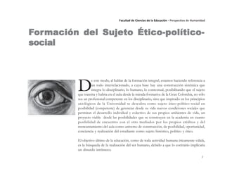 7
Facultad de Ciencias de la Educación - Perspectiva de Humanidad
D
e este modo, al hablar de la formación integral, estamos haciendo referencia a
un todo interrelacionado, a cuya base hay una construcción sistémica que
integra lo disciplinario, lo humano, lo contextual, posibilitando que el sujeto
que transita y habita en el aula desde la mirada formativa de la Gran Colombia, no sólo
sea un profesional competente en los disciplinario, sino que inspirado en los principios
axiológicos de la Universidad se descubra como sujeto ético-político-social en
posibilidad (competente) de gerenciar desde su vida nuevas condiciones sociales que
permitan el desarrollo individual y colectivo de sus propios ambientes de vida, un
proyecto viable desde las posibilidades que se construyen en la academia en cuanto
posibilidad de encuentro con el otro mediados por los propios créditos y del
reencantamiento del aula como universo de construcción, de posibilidad, oportunidad,
conciencia y realización del estudiante como sujeto histórico, político y ético.
El objetivo último de la educación, como de toda actividad humana éticamente válida,
es la búsqueda de la realización del ser humano, debido a que lo contrario implicaría
un absurdo intrínseco.
FFFFFororororormación del Sujeto Ético-político-mación del Sujeto Ético-político-mación del Sujeto Ético-político-mación del Sujeto Ético-político-mación del Sujeto Ético-político-
socialsocialsocialsocialsocial
 